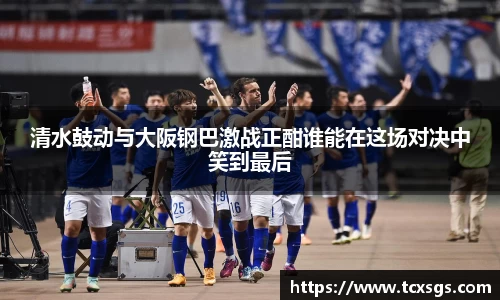 清水鼓动与大阪钢巴激战正酣谁能在这场对决中笑到最后