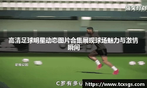 高清足球明星动态图片合集展现球场魅力与激情瞬间